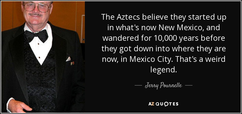 The Aztecs believe they started up in what's now New Mexico, and wandered for 10,000 years before they got down into where they are now, in Mexico City. That's a weird legend. - Jerry Pournelle
