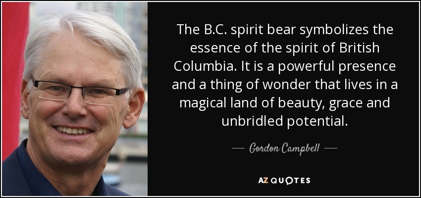 The B.C. spirit bear symbolizes the essence of the spirit of British Columbia. It is a powerful presence and a thing of wonder that lives in a magical land of beauty, grace and unbridled potential. - Gordon Campbell