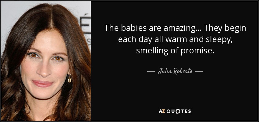 The babies are amazing ... They begin each day all warm and sleepy, smelling of promise. - Julia Roberts