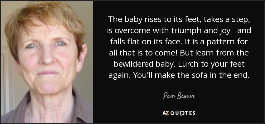 The baby rises to its feet, takes a step, is overcome with triumph and joy - and falls flat on its face. It is a pattern for all that is to come! But learn from the bewildered baby. Lurch to your feet again. You'll make the sofa in the end. - Pam Brown