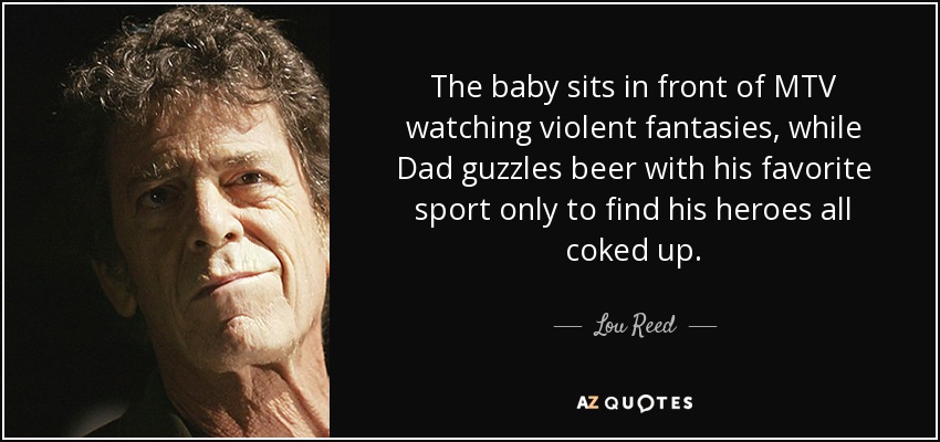 The baby sits in front of MTV watching violent fantasies, while Dad guzzles beer with his favorite sport only to find his heroes all coked up. - Lou Reed