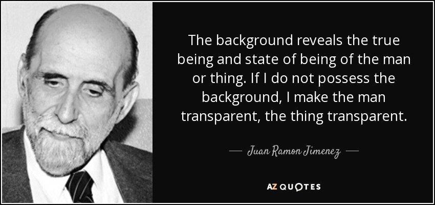 The background reveals the true being and state of being of the man or thing. If I do not possess the background, I make the man transparent, the thing transparent. - Juan Ramon Jimenez