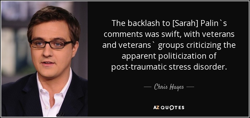 The backlash to [Sarah] Palin`s comments was swift, with veterans and veterans` groups criticizing the apparent politicization of post-traumatic stress disorder. - Chris Hayes