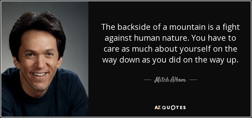 The backside of a mountain is a fight against human nature. You have to care as much about yourself on the way down as you did on the way up. - Mitch Albom