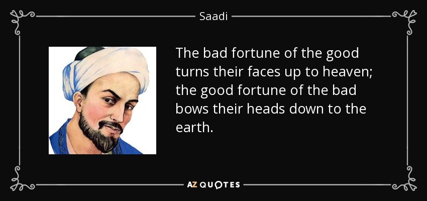 The bad fortune of the good turns their faces up to heaven; the good fortune of the bad bows their heads down to the earth. - Saadi