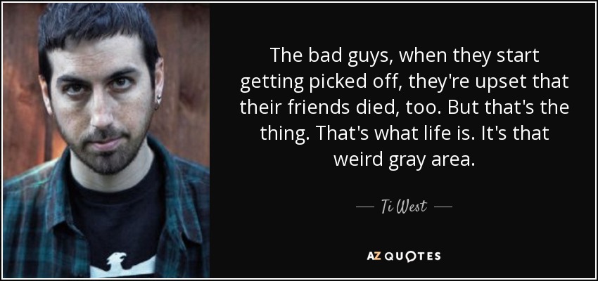 The bad guys, when they start getting picked off, they're upset that their friends died, too. But that's the thing. That's what life is. It's that weird gray area. - Ti West