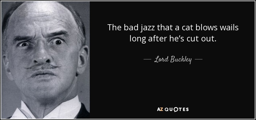 The bad jazz that a cat blows wails long after he’s cut out. - Lord Buckley