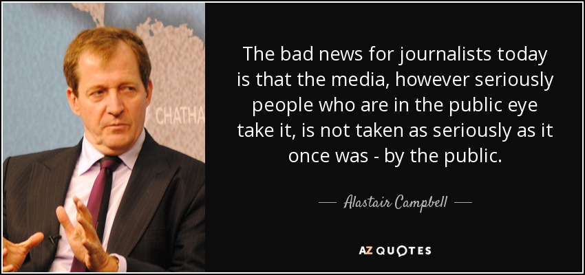 The bad news for journalists today is that the media, however seriously people who are in the public eye take it, is not taken as seriously as it once was - by the public. - Alastair Campbell