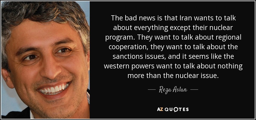 The bad news is that Iran wants to talk about everything except their nuclear program. They want to talk about regional cooperation, they want to talk about the sanctions issues, and it seems like the western powers want to talk about nothing more than the nuclear issue. - Reza Aslan