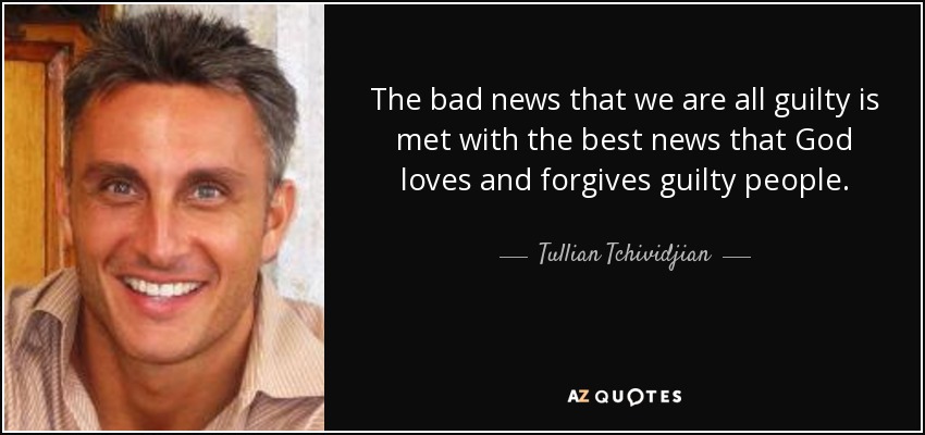The bad news that we are all guilty is met with the best news that God loves and forgives guilty people. - Tullian Tchividjian