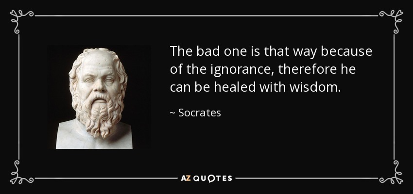 The bad one is that way because of the ignorance, therefore he can be healed with wisdom. - Socrates