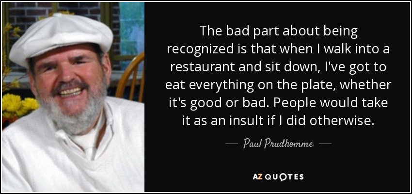 The bad part about being recognized is that when I walk into a restaurant and sit down, I've got to eat everything on the plate, whether it's good or bad. People would take it as an insult if I did otherwise. - Paul Prudhomme