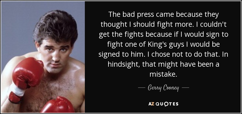 The bad press came because they thought I should fight more. I couldn't get the fights because if I would sign to fight one of King's guys I would be signed to him. I chose not to do that. In hindsight, that might have been a mistake. - Gerry Cooney