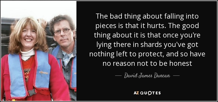 The bad thing about falling into pieces is that it hurts. The good thing about it is that once you're lying there in shards you've got nothing left to protect, and so have no reason not to be honest - David James Duncan