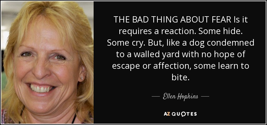 THE BAD THING ABOUT FEAR Is it requires a reaction. Some hide. Some cry. But, like a dog condemned to a walled yard with no hope of escape or affection, some learn to bite. - Ellen Hopkins
