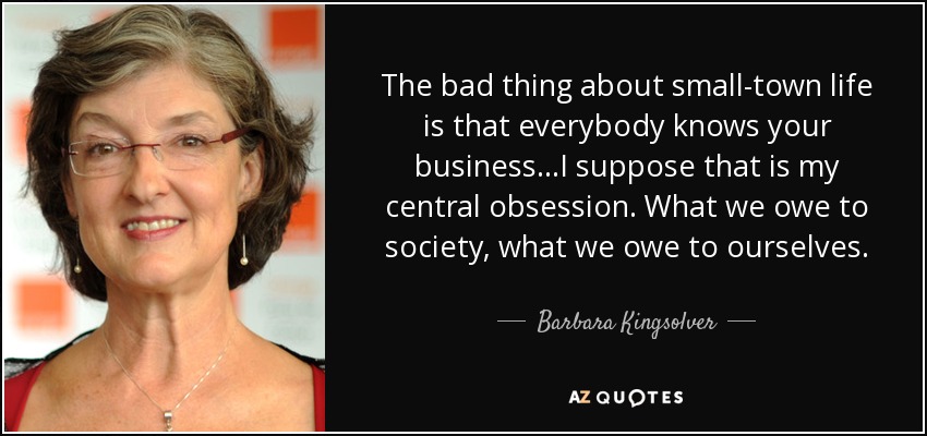 The bad thing about small-town life is that everybody knows your business...I suppose that is my central obsession. What we owe to society, what we owe to ourselves. - Barbara Kingsolver