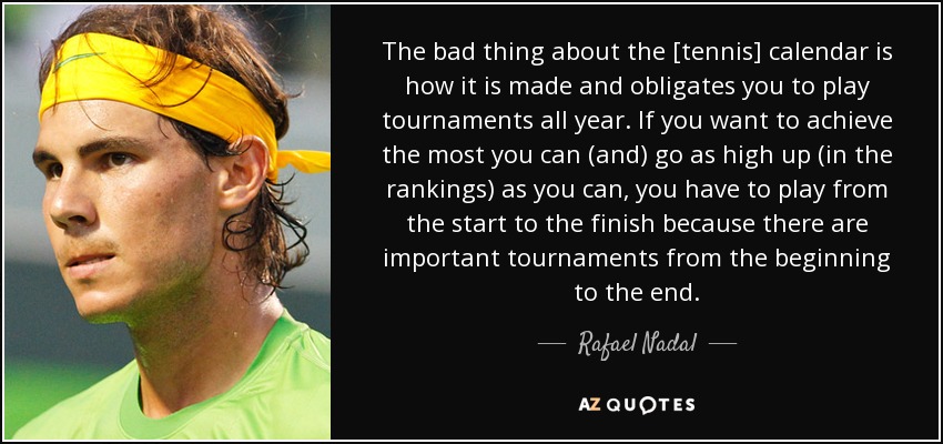 The bad thing about the [tennis] calendar is how it is made and obligates you to play tournaments all year. If you want to achieve the most you can (and) go as high up (in the rankings) as you can, you have to play from the start to the finish because there are important tournaments from the beginning to the end. - Rafael Nadal