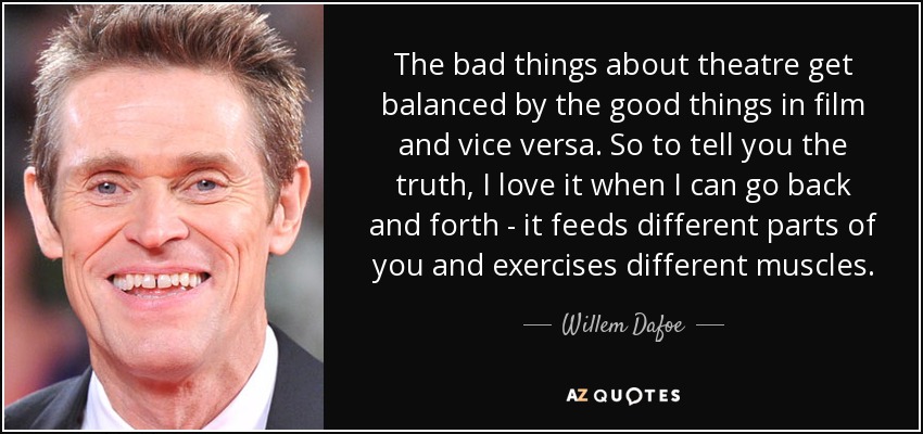 The bad things about theatre get balanced by the good things in film and vice versa. So to tell you the truth, I love it when I can go back and forth - it feeds different parts of you and exercises different muscles. - Willem Dafoe