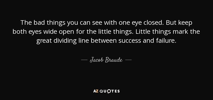 The bad things you can see with one eye closed. But keep both eyes wide open for the little things. Little things mark the great dividing line between success and failure. - Jacob Braude