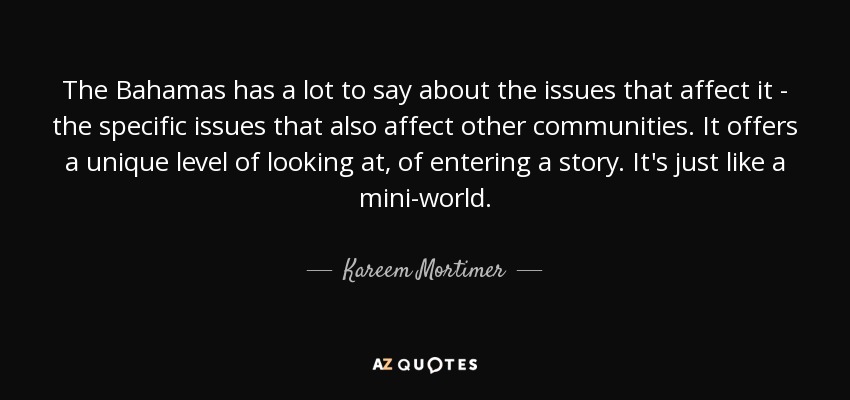 The Bahamas has a lot to say about the issues that affect it - the specific issues that also affect other communities. It offers a unique level of looking at, of entering a story. It's just like a mini-world. - Kareem Mortimer