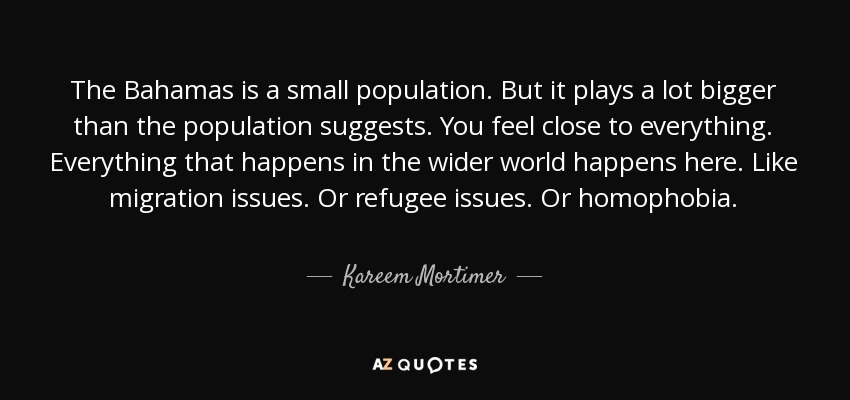 The Bahamas is a small population. But it plays a lot bigger than the population suggests. You feel close to everything. Everything that happens in the wider world happens here. Like migration issues. Or refugee issues. Or homophobia. - Kareem Mortimer