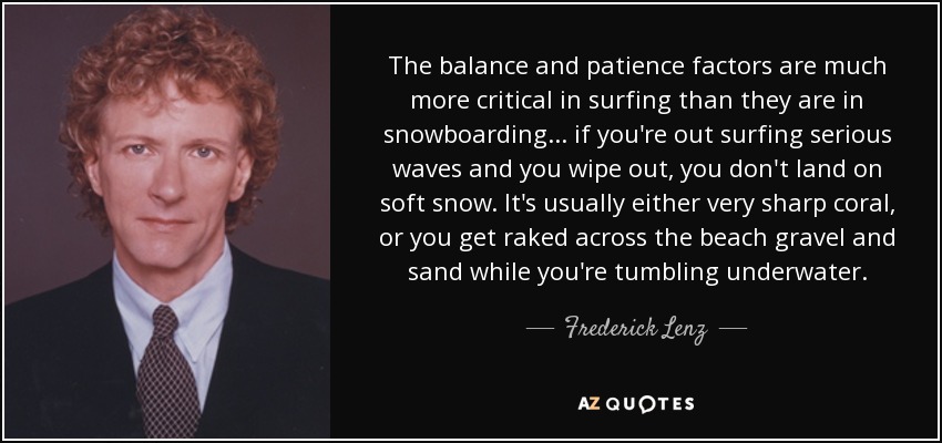 The balance and patience factors are much more critical in surfing than they are in snowboarding ... if you're out surfing serious waves and you wipe out, you don't land on soft snow. It's usually either very sharp coral, or you get raked across the beach gravel and sand while you're tumbling underwater. - Frederick Lenz