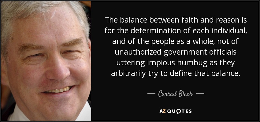 The balance between faith and reason is for the determination of each individual, and of the people as a whole, not of unauthorized government officials uttering impious humbug as they arbitrarily try to define that balance. - Conrad Black
