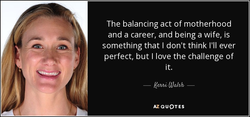 The balancing act of motherhood and a career, and being a wife, is something that I don't think I'll ever perfect, but I love the challenge of it. - Kerri Walsh