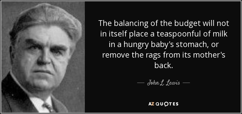 The balancing of the budget will not in itself place a teaspoonful of milk in a hungry baby's stomach, or remove the rags from its mother's back. - John L. Lewis