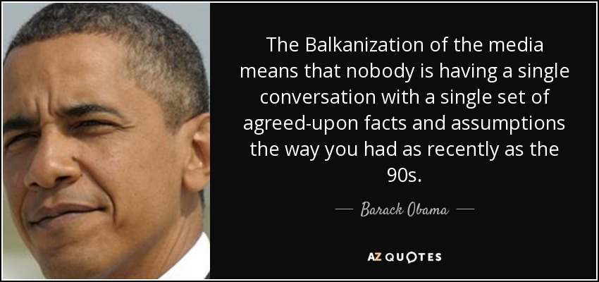 The Balkanization of the media means that nobody is having a single conversation with a single set of agreed-upon facts and assumptions the way you had as recently as the 90s. - Barack Obama