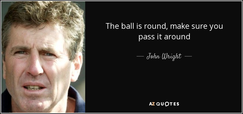 The ball is round, make sure you pass it around - John Wright