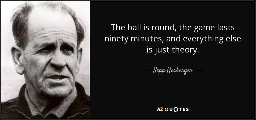 The ball is round, the game lasts ninety minutes, and everything else is just theory. - Sepp Herberger