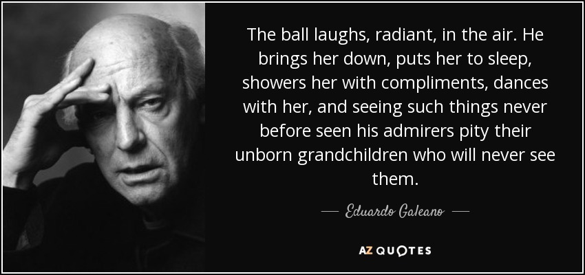 The ball laughs, radiant, in the air. He brings her down, puts her to sleep, showers her with compliments, dances with her, and seeing such things never before seen his admirers pity their unborn grandchildren who will never see them. - Eduardo Galeano