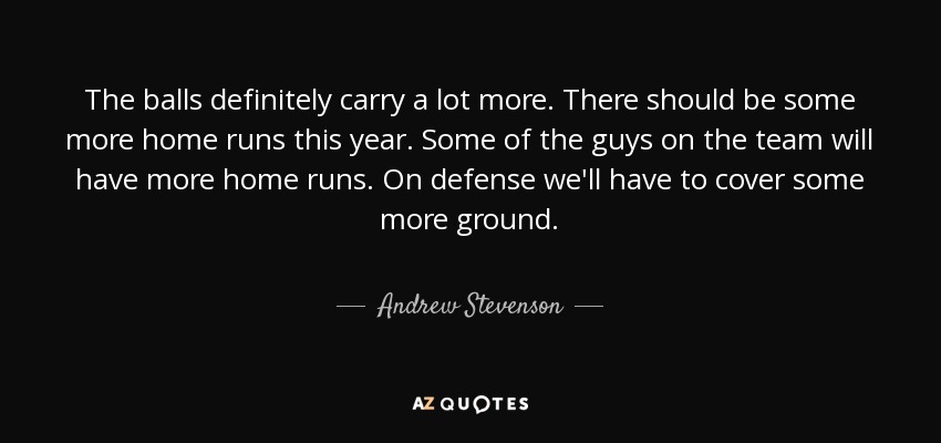 The balls definitely carry a lot more. There should be some more home runs this year. Some of the guys on the team will have more home runs. On defense we'll have to cover some more ground. - Andrew Stevenson