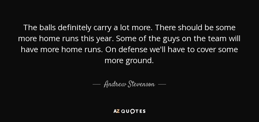 The balls definitely carry a lot more. There should be some more home runs this year. Some of the guys on the team will have more home runs. On defense we'll have to cover some more ground. - Andrew Stevenson