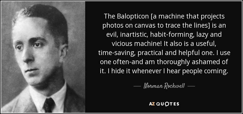 The Balopticon [a machine that projects photos on canvas to trace the lines] is an evil, inartistic, habit-forming, lazy and vicious machine! It also is a useful, time-saving, practical and helpful one. I use one often-and am thoroughly ashamed of it. I hide it whenever I hear people coming. - Norman Rockwell