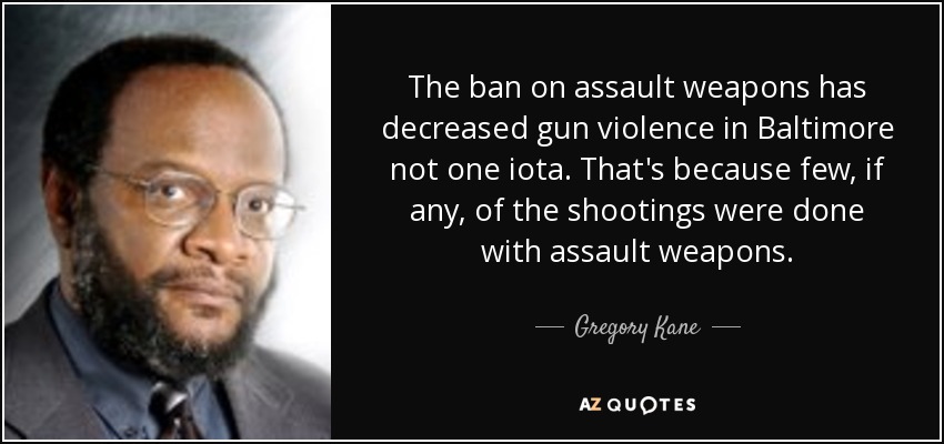 The ban on assault weapons has decreased gun violence in Baltimore not one iota. That's because few, if any, of the shootings were done with assault weapons. - Gregory Kane
