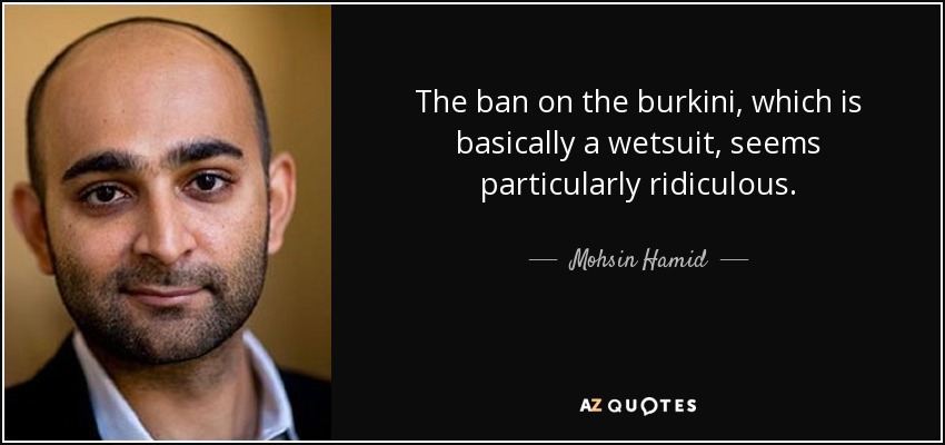 The ban on the burkini, which is basically a wetsuit, seems particularly ridiculous. - Mohsin Hamid
