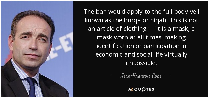 The ban would apply to the full-body veil known as the burqa or niqab. This is not an article of clothing — it is a mask, a mask worn at all times, making identification or participation in economic and social life virtually impossible. - Jean-Francois Cope