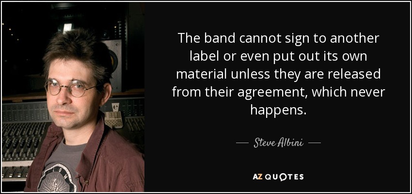 The band cannot sign to another label or even put out its own material unless they are released from their agreement, which never happens. - Steve Albini