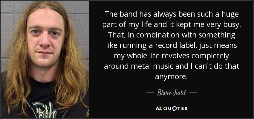 The band has always been such a huge part of my life and it kept me very busy. That, in combination with something like running a record label, just means my whole life revolves completely around metal music and I can't do that anymore. - Blake Judd