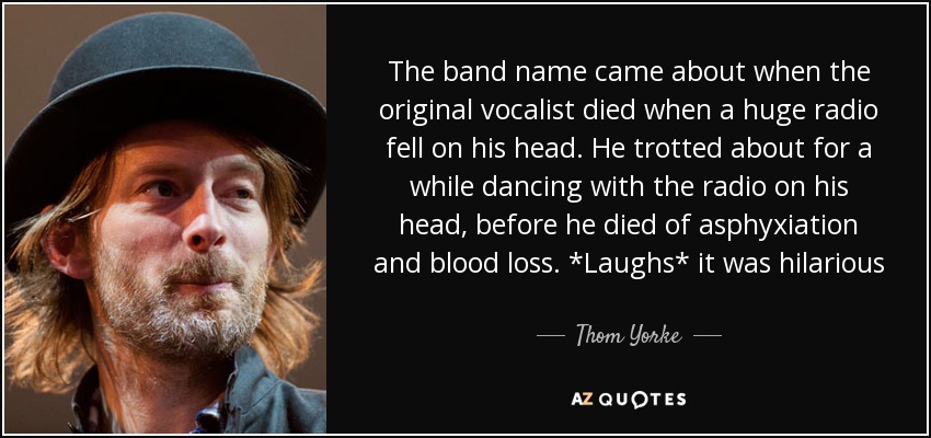The band name came about when the original vocalist died when a huge radio fell on his head. He trotted about for a while dancing with the radio on his head, before he died of asphyxiation and blood loss. *Laughs* it was hilarious - Thom Yorke