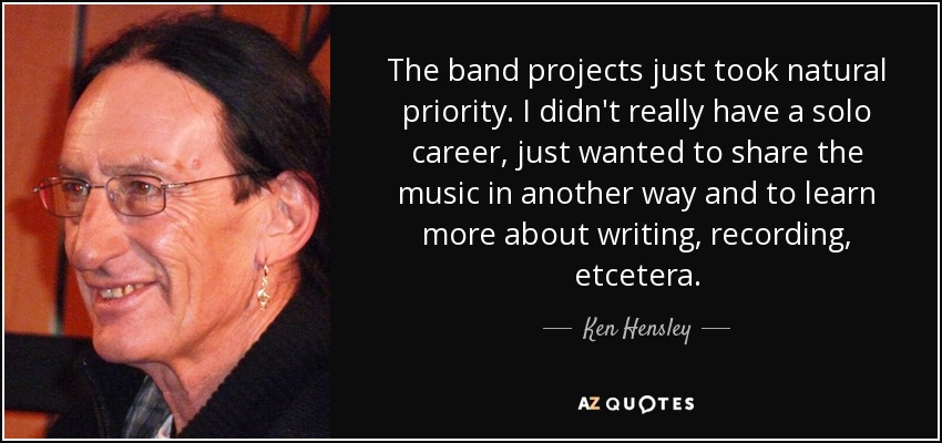The band projects just took natural priority. I didn't really have a solo career, just wanted to share the music in another way and to learn more about writing, recording, etcetera. - Ken Hensley