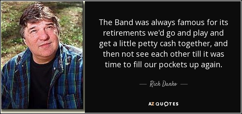 The Band was always famous for its retirements we'd go and play and get a little petty cash together, and then not see each other till it was time to fill our pockets up again. - Rick Danko