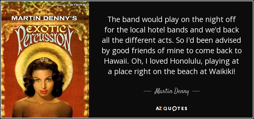 The band would play on the night off for the local hotel bands and we'd back all the different acts. So I'd been advised by good friends of mine to come back to Hawaii. Oh, I loved Honolulu, playing at a place right on the beach at Waikiki! - Martin Denny