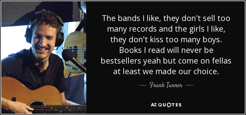 The bands I like, they don't sell too many records and the girls I like, they don't kiss too many boys. Books I read will never be bestsellers yeah but come on fellas at least we made our choice. - Frank Turner