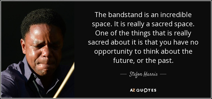The bandstand is an incredible space. It is really a sacred space. One of the things that is really sacred about it is that you have no opportunity to think about the future, or the past. - Stefon Harris
