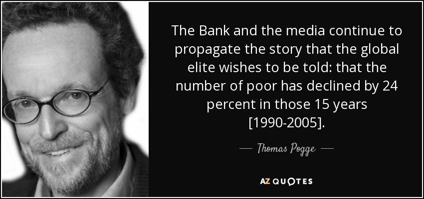 The Bank and the media continue to propagate the story that the global elite wishes to be told: that the number of poor has declined by 24 percent in those 15 years [1990-2005]. - Thomas Pogge