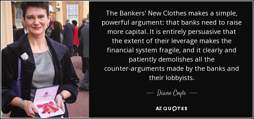 The Bankers' New Clothes makes a simple, powerful argument: that banks need to raise more capital. It is entirely persuasive that the extent of their leverage makes the financial system fragile, and it clearly and patiently demolishes all the counter-arguments made by the banks and their lobbyists. - Diane Coyle