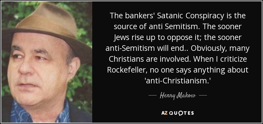 The bankers' Satanic Conspiracy is the source of anti Semitism. The sooner Jews rise up to oppose it; the sooner anti-Semitism will end.. Obviously, many Christians are involved. When I criticize Rockefeller, no one says anything about 'anti-Christianism.' - Henry Makow